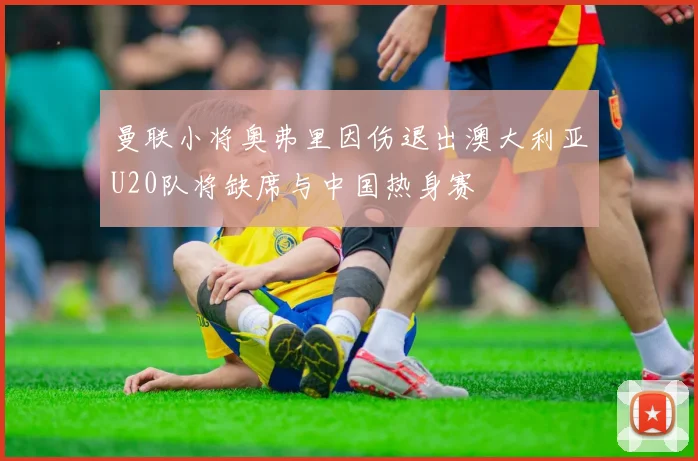 曼联小将奥弗里因伤退出澳大利亚U20队将缺席与中国热身赛