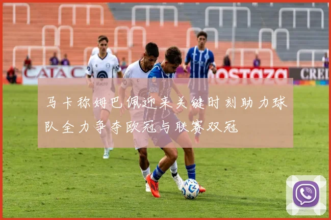 马卡称姆巴佩迎来关键时刻助力球队全力争夺欧冠与联赛双冠