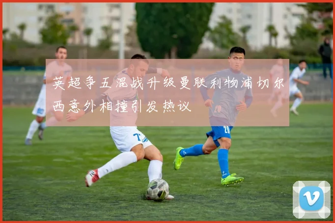 英超争五混战升级曼联利物浦切尔西意外相撞引发热议