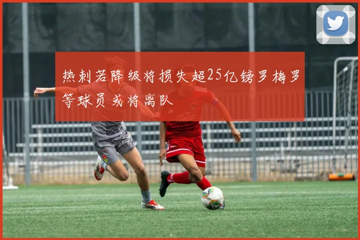 热刺若降级将损失超25亿镑罗梅罗等球员或将离队