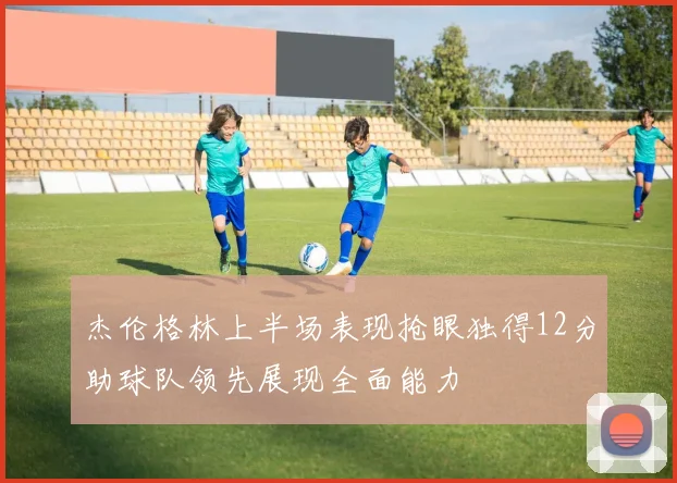 杰伦格林上半场表现抢眼独得12分助球队领先展现全面能力