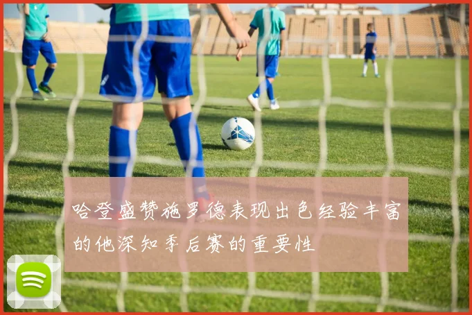 哈登盛赞施罗德表现出色经验丰富的他深知季后赛的重要性
