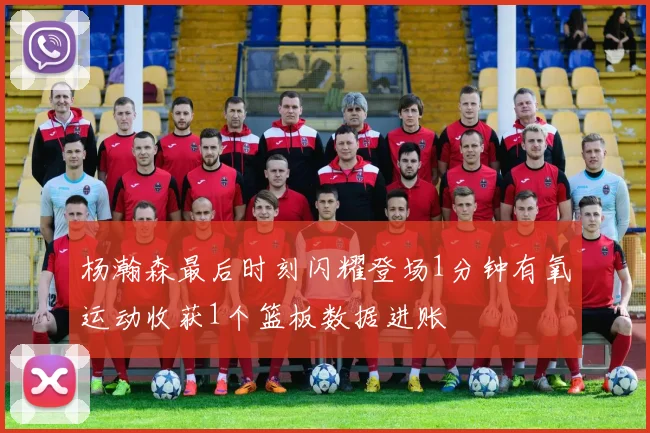 杨瀚森最后时刻闪耀登场1分钟有氧运动收获1个篮板数据进账