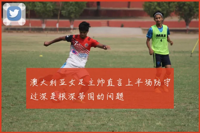 澳大利亚女足主帅直言上半场防守过深是根深蒂固的问题