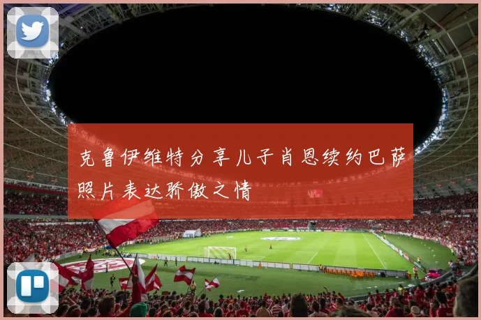克鲁伊维特分享儿子肖恩续约巴萨照片表达骄傲之情