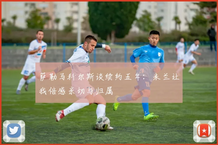 萨勒马科尔斯谈续约五年：米兰让我倍感亲切与归属