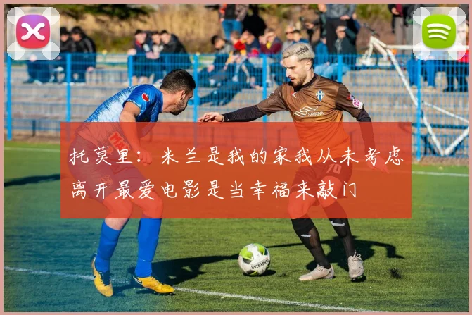 托莫里：米兰是我的家我从未考虑离开最爱电影是当幸福来敲门