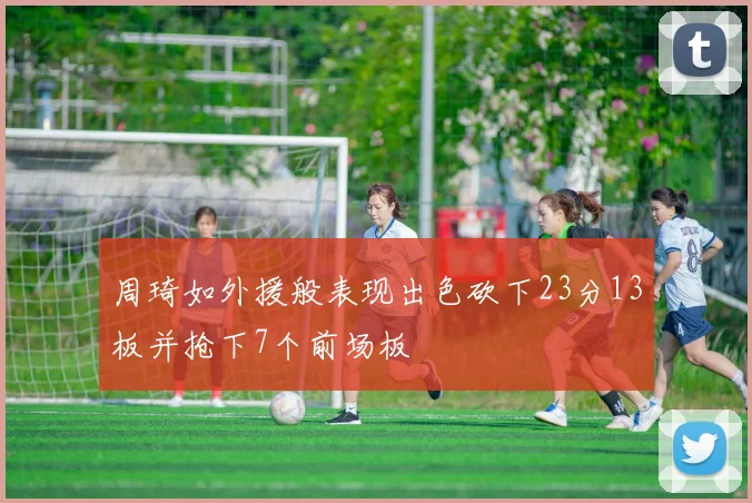 周琦如外援般表现出色砍下23分13板并抢下7个前场板